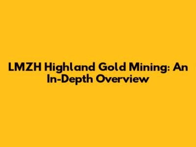 LMZH Highland Gold Mining: An In-Depth Overview